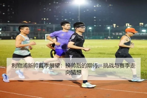 利物浦新帅首季展望：换帅后的期待、挑战与赛季走向猜想